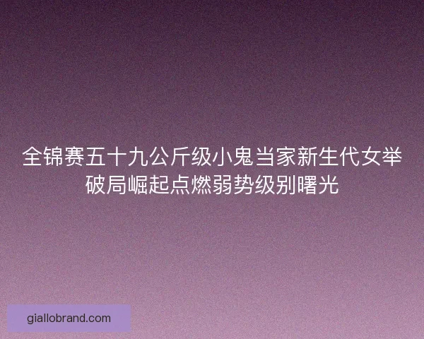 全锦赛五十九公斤级小鬼当家新生代女举破局崛起点燃弱势级别曙光