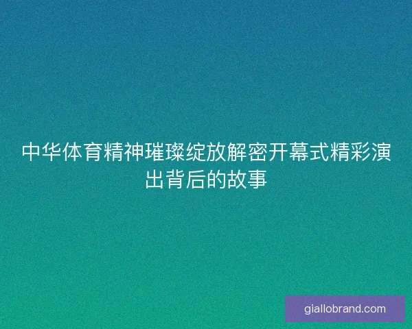 中华体育精神璀璨绽放解密开幕式精彩演出背后的故事