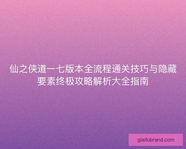 仙之侠道一七版本全流程通关技巧与隐藏要素终极攻略解析大全指南